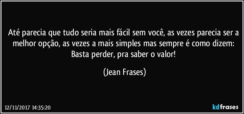 Até parecia que tudo seria mais fácil sem você, as vezes parecia ser a melhor opção, as vezes a mais simples mas sempre é como dizem: Basta perder, pra saber o valor! (Jean Frases)