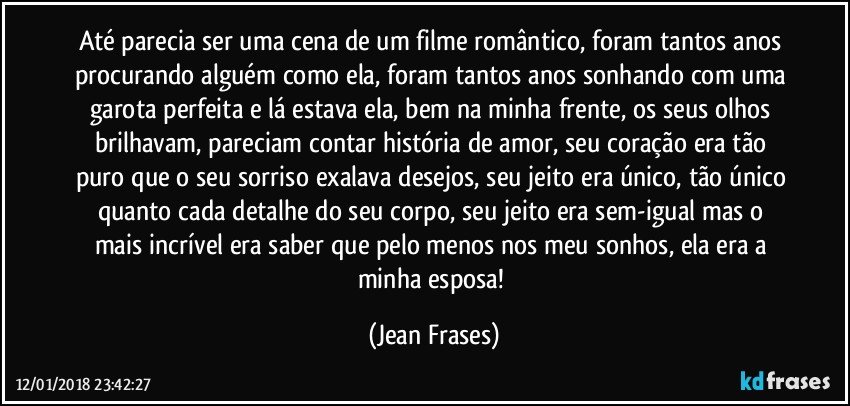 Até parecia ser uma cena de um filme romântico, foram tantos anos procurando alguém como ela, foram tantos anos sonhando com uma garota perfeita e lá estava ela, bem na minha frente, os seus olhos brilhavam, pareciam contar história de amor, seu coração era tão puro que o seu sorriso exalava desejos, seu jeito era único, tão único quanto cada detalhe do seu corpo, seu jeito era sem-igual mas o mais incrível era saber que pelo menos nos meu sonhos, ela era a minha esposa! (Jean Frases)