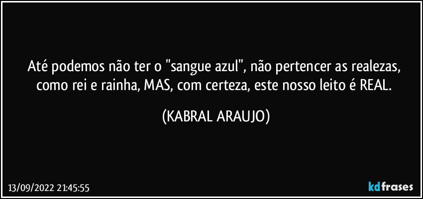 Até podemos não ter o "sangue azul", não pertencer as realezas, como rei e rainha, MAS, com certeza, este nosso leito é REAL. (KABRAL ARAUJO)