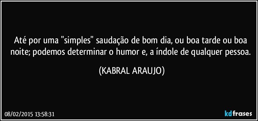 Até por uma "simples" saudação de bom dia, ou boa tarde ou boa noite; podemos determinar o humor e, a índole de qualquer pessoa. (KABRAL ARAUJO)