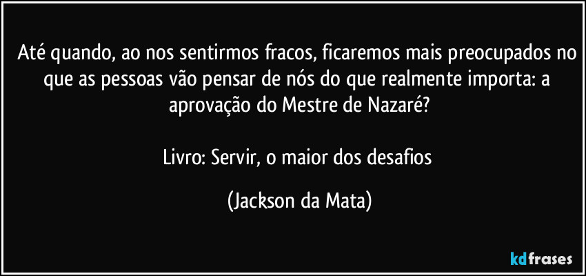 Até quando, ao nos sentirmos fracos, ficaremos mais preocupados no que as pessoas vão pensar de nós do que realmente importa: a aprovação do Mestre de Nazaré?

Livro: Servir, o maior dos desafios (Jackson da Mata)