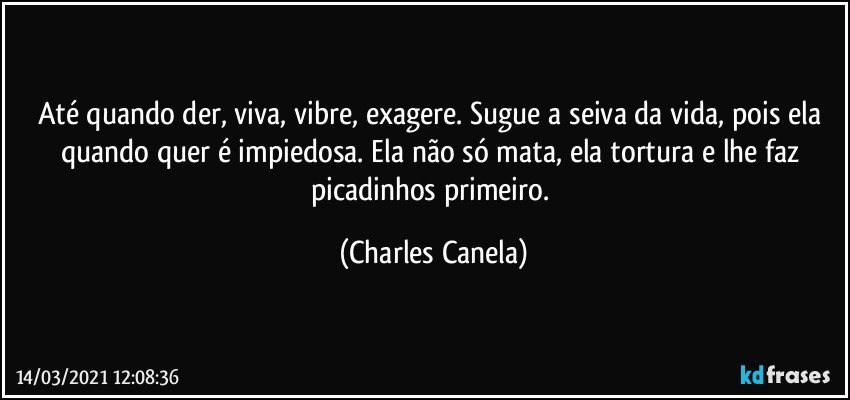 Até quando der, viva, vibre, exagere. Sugue a seiva da vida, pois ela quando quer é impiedosa. Ela não só mata, ela tortura e lhe faz picadinhos primeiro. (Charles Canela)