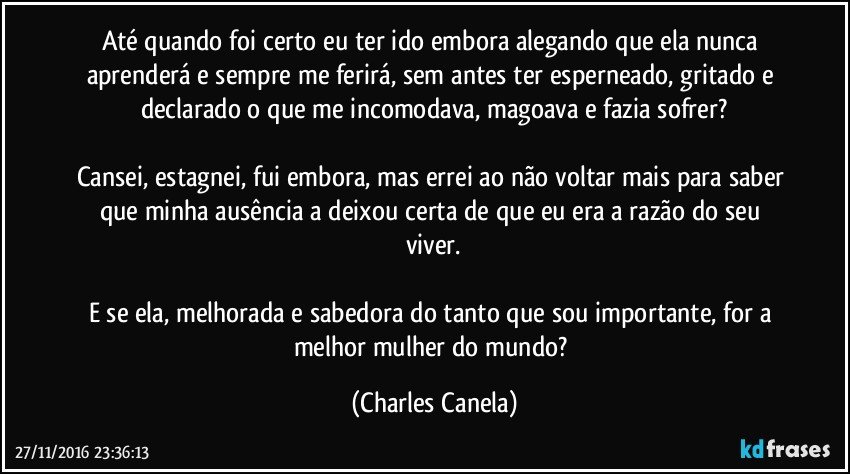 Até quando foi certo eu ter ido embora alegando que ela nunca aprenderá e sempre me ferirá, sem antes ter esperneado, gritado e declarado o que me  incomodava, magoava e fazia sofrer?

Cansei, estagnei, fui embora, mas errei ao não voltar mais para saber que minha ausência a deixou certa de que eu era a razão do seu viver.

E se ela, melhorada e sabedora do tanto que sou importante, for a melhor mulher do mundo? (Charles Canela)