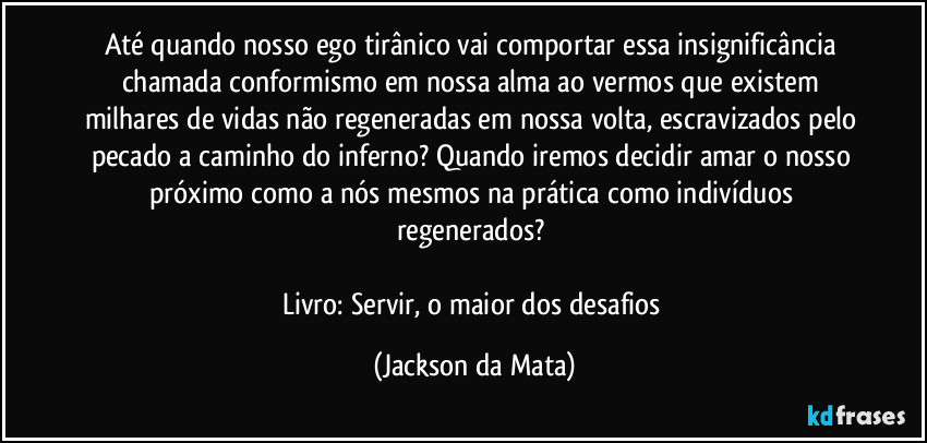 Até quando nosso ego tirânico vai comportar essa insignificância chamada conformismo em nossa alma ao vermos que existem milhares de vidas não regeneradas em nossa volta, escravizados pelo pecado a caminho do inferno? Quando iremos decidir amar o nosso próximo como a nós mesmos na prática como indivíduos regenerados? 

Livro: Servir, o maior dos desafios (Jackson da Mata)