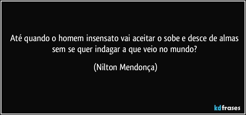 Até quando o homem insensato vai aceitar o sobe e desce de almas sem se quer indagar a que veio no mundo? (Nilton Mendonça)