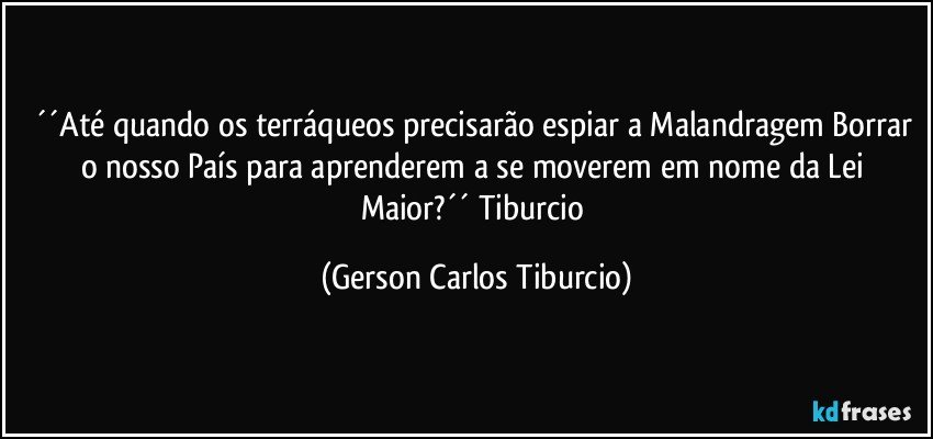 ´´Até quando os terráqueos precisarão espiar a Malandragem Borrar o nosso País para aprenderem a se moverem em nome da Lei Maior?´´ Tiburcio (Gerson Carlos Tiburcio)