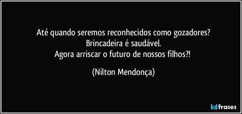 Até quando seremos reconhecidos como gozadores?
Brincadeira é saudável.
Agora arriscar o futuro de nossos filhos?! (Nilton Mendonça)