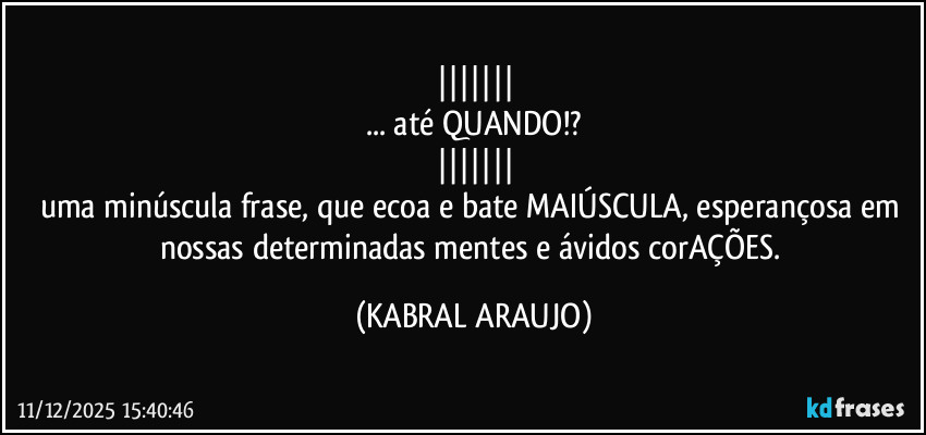 |||||||
... até QUANDO!?
|||||||
uma minúscula frase, que ecoa e bate MAIÚSCULA, esperançosa em nossas determinadas mentes e ávidos corAÇÕES. (KABRAL ARAUJO)