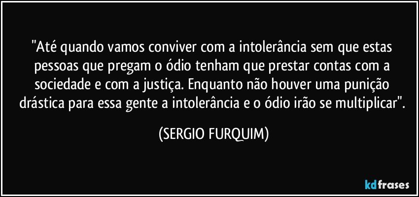 "Até quando vamos conviver com a intolerância sem que estas pessoas que pregam o ódio tenham que prestar contas com a sociedade e com a justiça. Enquanto não houver uma punição drástica para essa gente a intolerância e o ódio irão se multiplicar". (SERGIO FURQUIM)