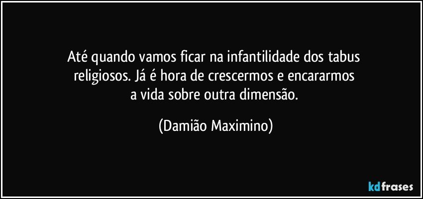 Até quando vamos ficar na infantilidade dos tabus 
religiosos. Já é hora de crescermos e encararmos 
a vida sobre outra dimensão. (Damião Maximino)