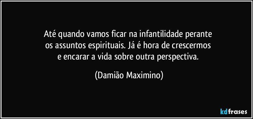 Até quando vamos ficar na infantilidade perante 
os assuntos espirituais. Já é hora de crescermos 
e encarar a vida sobre outra perspectiva. (Damião Maximino)