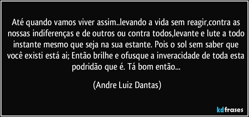 Até quando vamos viver assim..levando a vida sem reagir,contra as nossas indiferenças e de outros ou contra todos,levante e lute a todo instante mesmo que seja na sua estante. Pois o sol sem saber que você existi está ai; Então brilhe e ofusque a inveracidade de toda esta podridão que é. Tá bom então... (Andre Luiz Dantas)