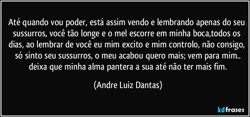 Até quando vou poder, está assim vendo e lembrando apenas do seu sussurros, você tão longe e o mel escorre em minha boca,todos os dias, ao lembrar de você eu mim excito e mim controlo, não consigo, só sinto seu sussurros, o meu acabou quero mais; vem para mim..
 deixa que minha alma pantera a sua até não ter mais fim. (Andre Luiz Dantas)