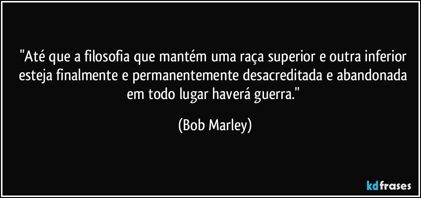 "Até que a filosofia que mantém uma raça superior e outra inferior esteja finalmente e permanentemente desacreditada e abandonada em todo lugar haverá guerra." (Bob Marley)