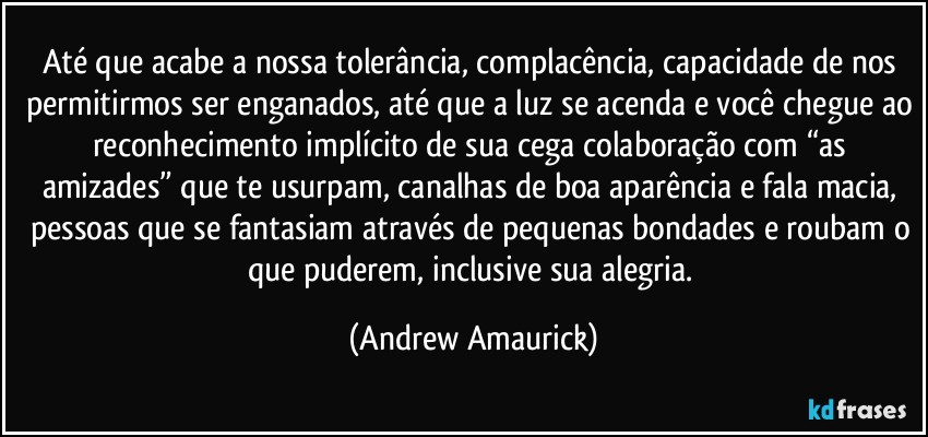 Até que acabe a nossa tolerância, complacência, capacidade de nos permitirmos ser enganados, até que a luz se acenda e você chegue ao reconhecimento implícito de sua cega colaboração com “as amizades” que te usurpam, canalhas de boa aparência e fala macia, pessoas que se fantasiam através de pequenas bondades e roubam o que puderem, inclusive sua alegria. (Andrew Amaurick)