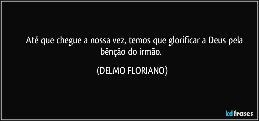 ⁠⁠⁠Até que chegue a nossa vez, temos que glorificar a Deus pela bênção do irmão. (DELMO FLORIANO)