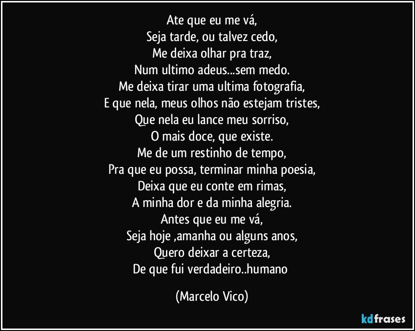 Ate que eu me vá,
Seja tarde, ou talvez cedo,
Me   deixa olhar pra traz,
Num ultimo adeus...sem medo.
Me  deixa tirar uma ultima fotografia,
E que nela, meus olhos não estejam tristes,
Que nela eu lance meu sorriso,
O mais doce, que existe.
Me de um restinho de tempo,
Pra que eu possa, terminar minha poesia,
Deixa que eu conte em rimas,
A minha dor e da minha alegria.
Antes que eu me vá,
Seja hoje ,amanha ou alguns anos,
Quero deixar a certeza,
De que fui verdadeiro..humano (Marcelo Vico)