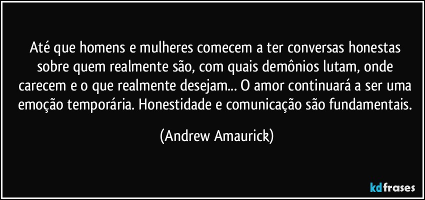 Até que homens e mulheres comecem a ter conversas honestas sobre quem realmente são, com quais demônios lutam, onde carecem e o que realmente desejam... O amor continuará a ser uma emoção temporária. Honestidade e comunicação são fundamentais. (Andrew Amaurick)