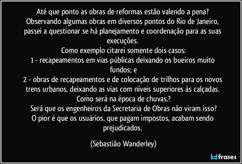 Até que ponto as obras de reformas estão valendo a pena? 
Observando algumas obras em diversos pontos do Rio de Janeiro, passei a questionar se há planejamento e coordenação para as suas execuções. 
Como exemplo citarei somente dois casos:
1 - recapeamentos em vias públicas deixando os bueiros muito fundos; e
2 - obras de recapeamentos e de colocação de trilhos para os novos trens urbanos, deixando as vias com níveis  superiores às calçadas. 
Como será na época de chuvas.?
Será que os engenheiros da Secretaria de Obras não viram isso?
O pior é que os usuários, que pagam impostos, acabam sendo prejudicados. (Sebastião Wanderley)