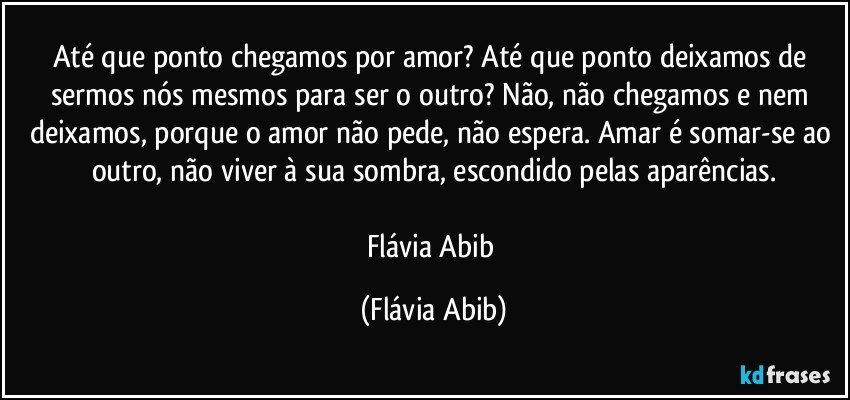 Até que ponto chegamos por amor? Até que ponto deixamos de sermos nós mesmos para ser o outro? Não, não chegamos e nem deixamos, porque o amor não pede, não espera. Amar é somar-se ao outro, não viver à sua sombra, escondido pelas aparências.

Flávia Abib (Flávia Abib)