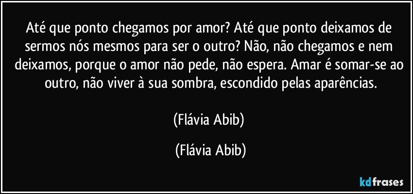 Até que ponto chegamos por amor? Até que ponto deixamos de sermos nós mesmos para ser o outro? Não, não chegamos e nem deixamos, porque o amor não pede, não espera. Amar é somar-se ao outro, não viver à sua sombra, escondido pelas aparências.

(Flávia Abib) (Flávia Abib)