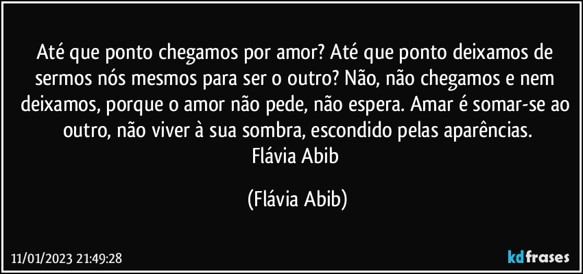 Até que ponto chegamos por amor? Até que ponto deixamos de sermos nós mesmos para ser o outro? Não, não chegamos e nem deixamos, porque o amor não pede, não espera. Amar é somar-se ao outro, não viver à sua sombra, escondido pelas aparências.
Flávia Abib (Flávia Abib)