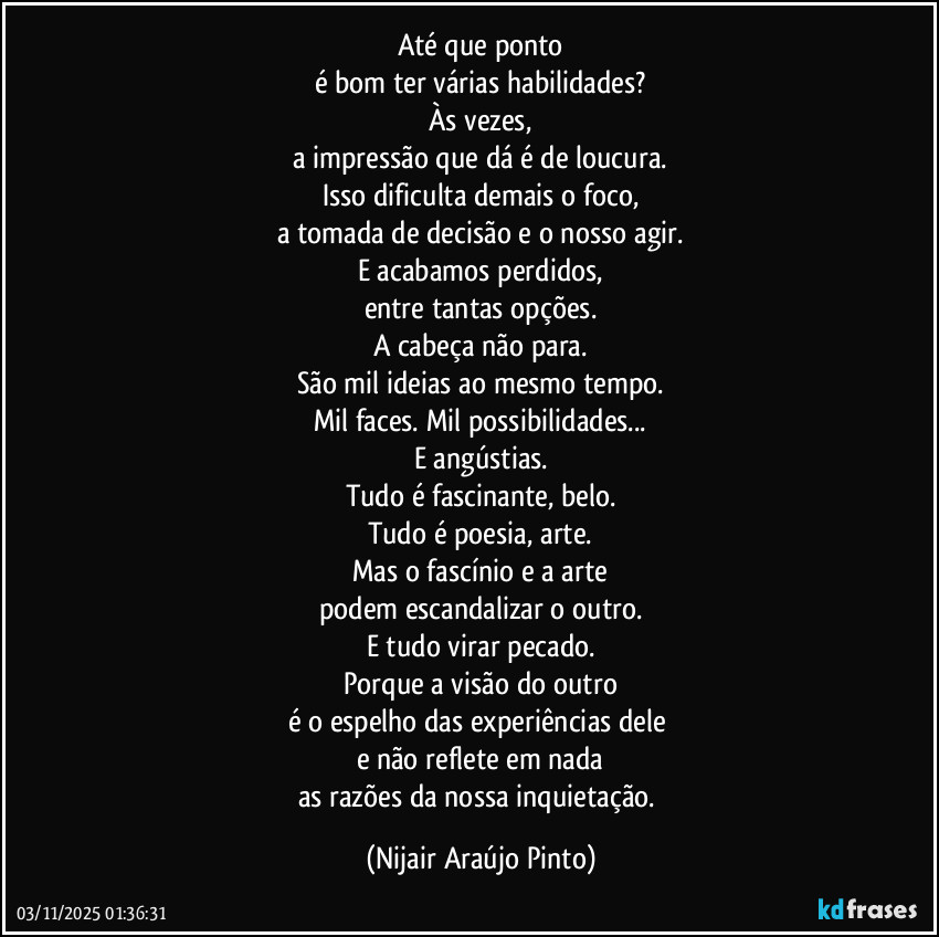 Até que ponto
é bom ter várias habilidades?
Às vezes,
a impressão que dá é de loucura.
Isso dificulta demais o foco,
a tomada de decisão e o nosso agir.
E acabamos perdidos,
entre tantas opções.
A cabeça não para.
São mil ideias ao mesmo tempo.
Mil faces. Mil possibilidades...
E angústias.
Tudo é fascinante, belo.
Tudo é poesia, arte.
Mas o fascínio e a arte
podem escandalizar o outro.
E tudo virar pecado.
Porque a visão do outro
é o espelho das experiências dele 
e não reflete em nada
as razões da nossa inquietação. (Nijair Araújo Pinto)