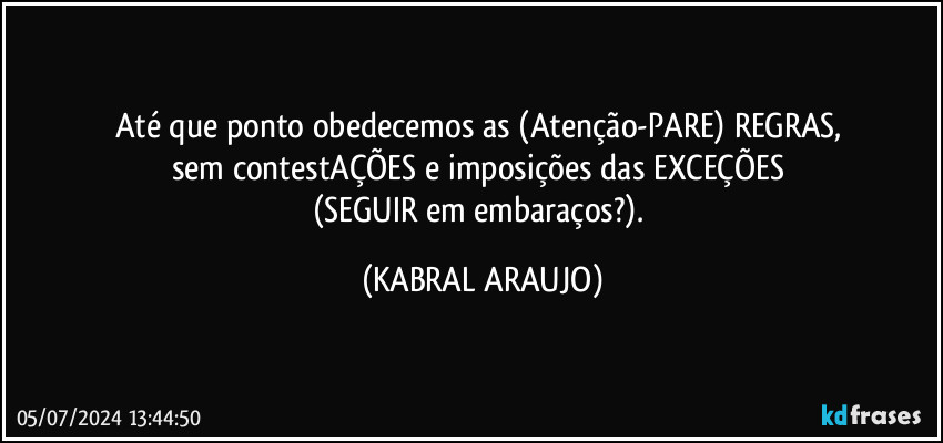 Até que ponto obedecemos as (Atenção-PARE) REGRAS, 
sem contestAÇÕES  e imposições das EXCEÇÕES 
(SEGUIR em embaraços?). (KABRAL ARAUJO)