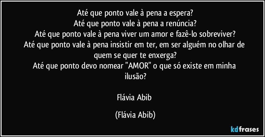 Até que ponto vale à pena a espera?
Até que ponto vale à pena a renúncia?
Até que ponto vale à pena viver um amor e fazê-lo sobreviver?
Até que ponto vale à pena insistir em ter, em ser alguém no olhar de quem se quer te enxerga?
Até que ponto devo nomear "AMOR" o que só existe em minha ilusão?

Flávia Abib (Flávia Abib)