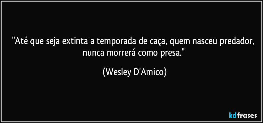 "Até que seja extinta a temporada de caça, quem nasceu predador, nunca morrerá como presa." (Wesley D'Amico)