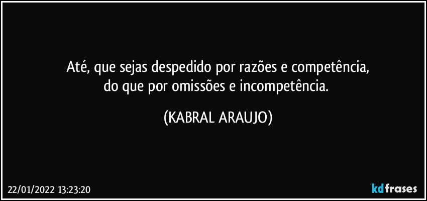 Até,  que sejas despedido por razões e competência,
do que por omissões e incompetência. (KABRAL ARAUJO)