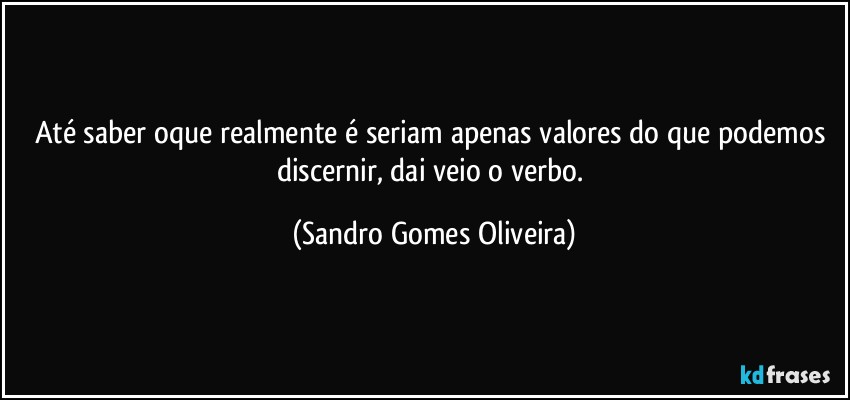 Até saber oque realmente é seriam apenas valores do que podemos discernir, dai veio o verbo. (Sandro Gomes Oliveira)