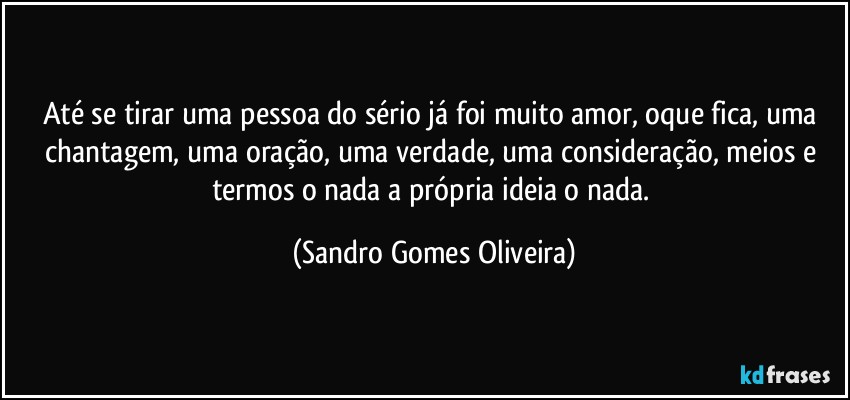 Até se tirar uma pessoa do sério já foi muito amor, oque fica, uma chantagem, uma oração, uma verdade, uma consideração, meios e termos o nada a própria ideia o nada. (Sandro Gomes Oliveira)