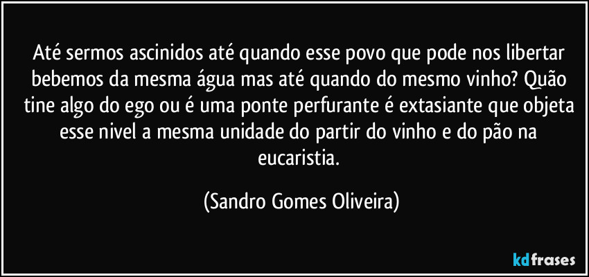 Até sermos ascinidos até quando esse povo que pode nos libertar bebemos da mesma água mas até quando do mesmo vinho? Quão tine algo do ego ou é uma ponte perfurante é extasiante que objeta esse nivel a mesma unidade do partir do vinho e do pão na eucaristia. (Sandro Gomes Oliveira)