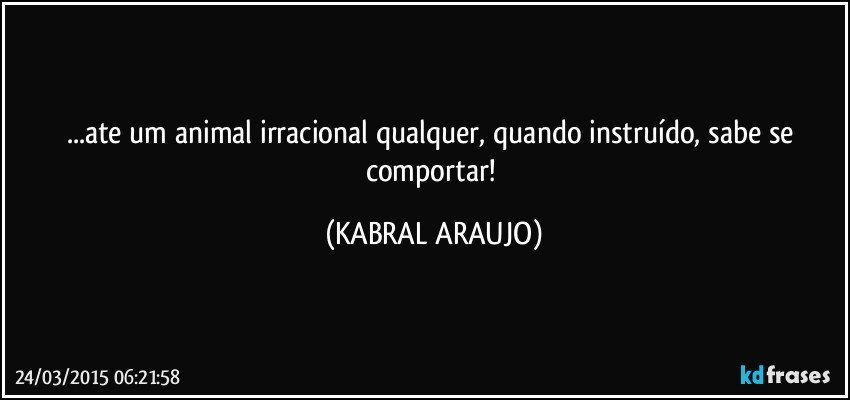 ...ate um animal irracional qualquer, quando instruído, sabe se comportar! (KABRAL ARAUJO)