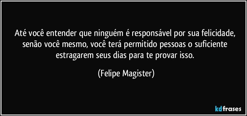 Até você entender que ninguém é responsável por sua felicidade, senão você mesmo, você terá permitido pessoas o suficiente estragarem seus dias para te provar isso. (Felipe Magister)