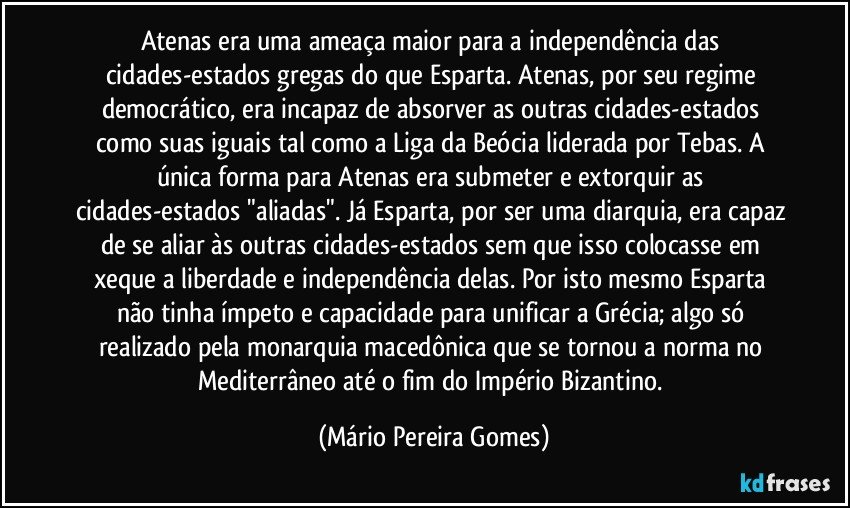 Atenas era uma ameaça maior para a independência das cidades-estados gregas do que Esparta. Atenas, por seu regime democrático, era incapaz de absorver as outras cidades-estados como suas iguais tal como a Liga da Beócia liderada por Tebas. A  única forma para Atenas era submeter e extorquir as cidades-estados "aliadas". Já Esparta, por ser uma diarquia, era capaz de se aliar às outras cidades-estados sem que isso colocasse em xeque a liberdade e independência delas. Por isto mesmo Esparta não tinha ímpeto e capacidade para unificar a Grécia; algo só realizado pela monarquia macedônica que se tornou a norma no Mediterrâneo até o fim do Império Bizantino. (Mário Pereira Gomes)