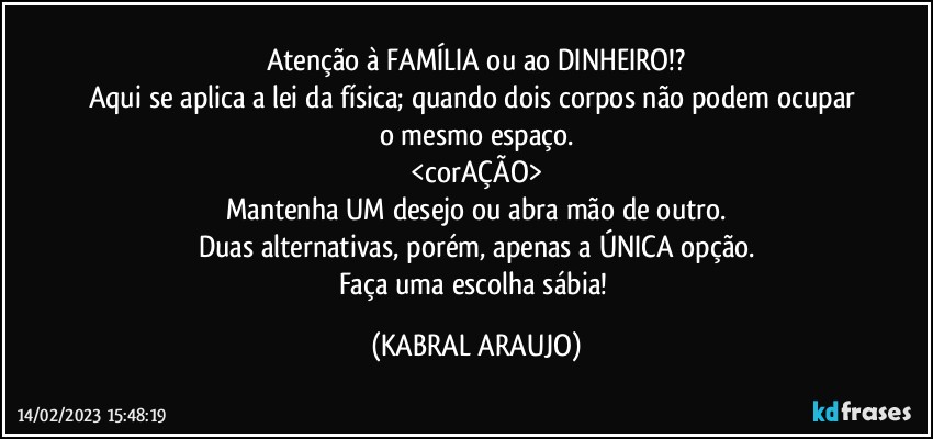 Atenção à FAMÍLIA ou ao DINHEIRO!?
Aqui se aplica a lei da física; quando dois corpos não podem ocupar o mesmo espaço.
<corAÇÃO>
Mantenha UM desejo ou abra mão de outro.
Duas alternativas, porém, apenas a ÚNICA opção.
Faça uma escolha sábia! (KABRAL ARAUJO)