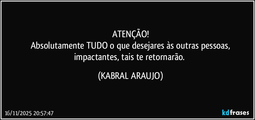 ATENÇÃO!
Absolutamente TUDO o que desejares às outras pessoas,
impactantes, tais te retornarão. (KABRAL ARAUJO)
