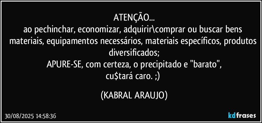 ATENÇÃO...
ao pechinchar, economizar, adquirir\comprar ou buscar bens materiais, equipamentos necessários, materiais específicos, produtos diversificados;
APURE-SE, com certeza, o precipitado e "barato",
cu$tará caro. ;) (KABRAL ARAUJO)
