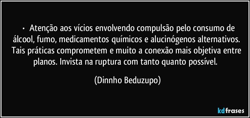 ⚜️•  ❝Atenção aos vícios envolvendo compulsão pelo consumo de álcool, fumo, medicamentos químicos e alucinógenos alternativos. Tais práticas comprometem e muito a conexão mais objetiva entre planos. Invista na ruptura com tanto quanto possível.❞ (Dinnho Beduzupo)