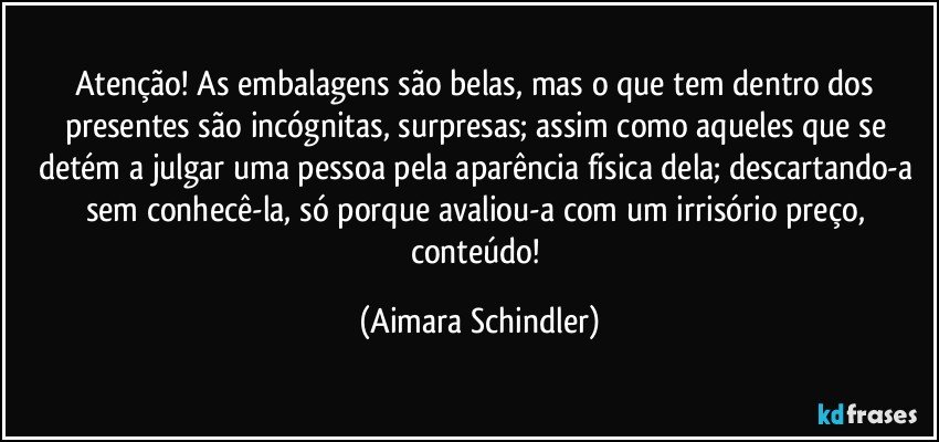 Atenção! As embalagens são belas, mas o que tem dentro dos presentes são incógnitas, surpresas; assim como aqueles que se detém a julgar uma pessoa pela aparência física dela; descartando-a sem conhecê-la, só porque avaliou-a com um irrisório preço, conteúdo! (Aimara Schindler)