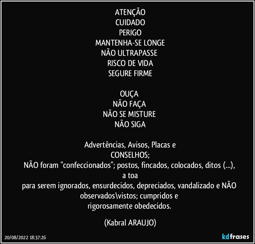 ATENÇÃO
CUIDADO
PERIGO
MANTENHA-SE LONGE
NÃO ULTRAPASSE 
RISCO DE VIDA
SEGURE FIRME

OUÇA 
NÃO FAÇA 
NÃO SE MISTURE 
NÃO SIGA

Advertências, Avisos, Placas e
CONSELHOS;
NÃO foram "confeccionados"; postos, fincados, colocados, ditos (...), a toa
para serem ignorados, ensurdecidos, depreciados, vandalizado e NÃO observados\vistos; cumpridos e 
rigorosamente obedecidos. (KABRAL ARAUJO)