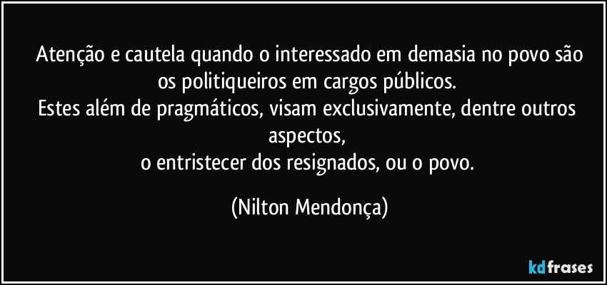 ⁠Atenção e cautela quando o  interessado em demasia no povo são os politiqueiros em cargos públicos. 
Estes além de pragmáticos, visam exclusivamente, dentre outros aspectos, 
o entristecer dos resignados, ou o povo. (Nilton Mendonça)