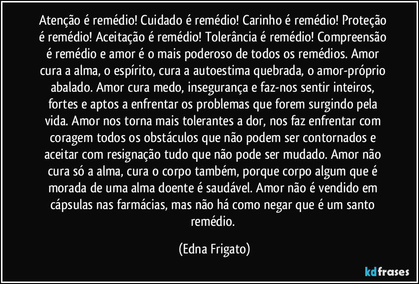 Atenção é remédio! Cuidado é remédio! Carinho é remédio! Proteção é remédio! Aceitação é remédio! Tolerância é remédio! Compreensão é remédio e amor é o mais poderoso de todos os remédios. Amor cura a alma, o espírito, cura a autoestima quebrada, o amor-próprio abalado. Amor cura medo, insegurança e faz-nos sentir inteiros, fortes e aptos a enfrentar os problemas que forem surgindo pela vida.  Amor nos torna mais tolerantes a dor, nos faz enfrentar com coragem  todos os obstáculos que não podem ser contornados e aceitar com resignação tudo que não pode ser mudado. Amor não cura só a alma, cura o corpo também, porque corpo algum que é morada de uma alma doente é saudável. Amor não é vendido em cápsulas nas farmácias, mas não há como negar que é um santo remédio. (Edna Frigato)