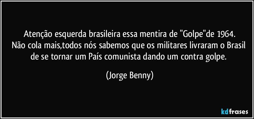 Atenção esquerda brasileira essa mentira de "Golpe"de 1964.
Não cola mais,todos nós sabemos que os militares livraram o Brasil de se tornar um País comunista dando um contra golpe. (Jorge Benny)