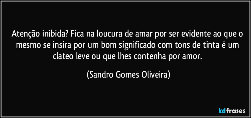 Atenção inibida? Fica na loucura de amar por ser evidente ao que o mesmo se insira por um bom significado com tons de tinta é um clateo leve ou que lhes contenha por amor. (Sandro Gomes Oliveira)