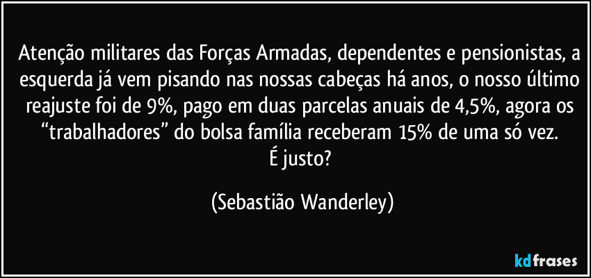 Atenção militares das Forças Armadas, dependentes e pensionistas, a esquerda já vem pisando nas nossas cabeças há anos, o nosso último reajuste foi de 9%, pago em duas parcelas anuais de 4,5%, agora os “trabalhadores” do bolsa família receberam 15% de uma só vez. 
É justo? (Sebastião Wanderley)