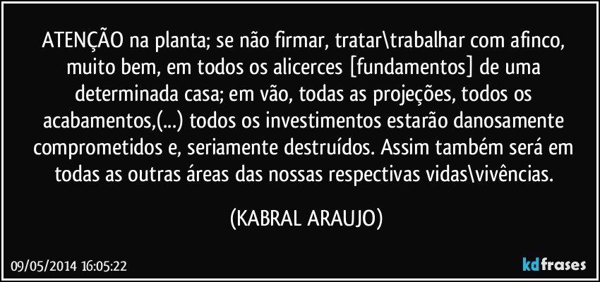 ATENÇÃO na planta; se não firmar, tratar\trabalhar com afinco, muito bem, em todos os alicerces [fundamentos] de uma determinada casa; em vão, todas as projeções, todos os acabamentos,(...) todos os investimentos estarão danosamente comprometidos e, seriamente destruídos. Assim também será em todas as outras áreas das nossas respectivas vidas\vivências. (KABRAL ARAUJO)