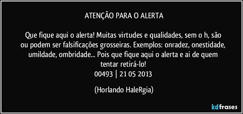 ATENÇÃO PARA O ALERTA

Que fique aqui o alerta! Muitas virtudes e qualidades, sem o h, são ou podem ser falsificações grosseiras. Exemplos: onradez, onestidade, umildade, ombridade... Pois que fique aqui o alerta e ai de quem tentar retirá-lo! 
00493 | 21/05/2013 (Horlando HaleRgia)